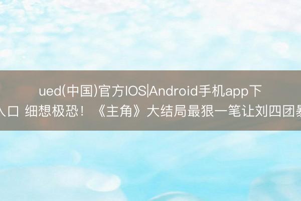 ued(中国)官方IOS|Android手机app下载入口 细想极恐！《主角》大结局最狠一笔让刘四团暴富
