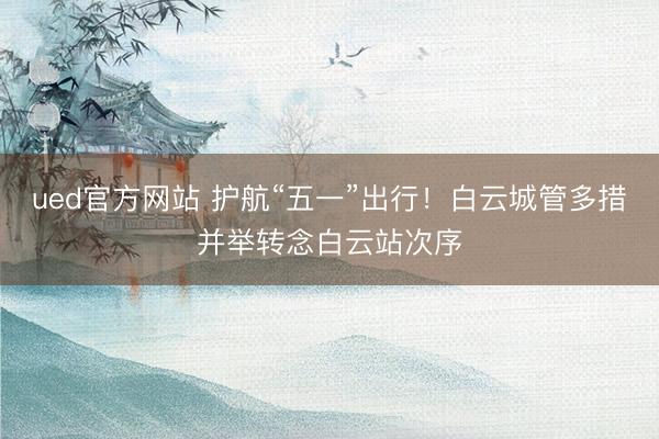 ued官方网站 护航“五一”出行！白云城管多措并举转念白云站次序