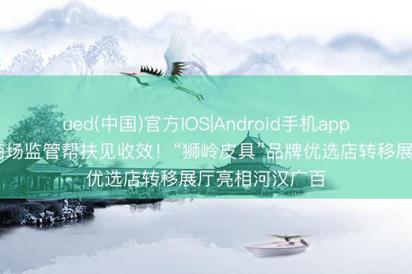 ued(中国)官方IOS|Android手机app下载入口 广州商场监管帮扶见收效！“狮岭皮具”品牌优选店转移展厅亮相河汉广百
