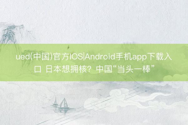 ued(中国)官方IOS|Android手机app下载入口 日本想拥核？中国“当头一棒”