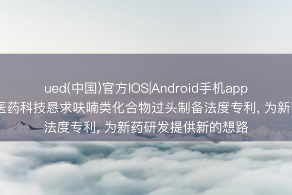 ued(中国)官方IOS|Android手机app下载入口 安迪克森医药科技恳求呋喃类化合物过头制备法度专利， 为新药研发提供新的想路