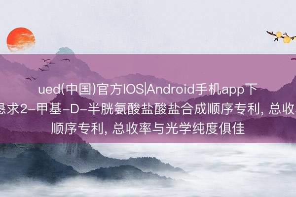 ued(中国)官方IOS|Android手机app下载入口 红杉生物恳求2-甲基-D-半胱氨酸盐酸盐合成顺序专利， 总收率与光学纯度俱佳