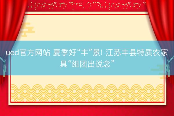 ued官方网站 夏季好“丰”景! 江苏丰县特质农家具“组团出说念”
