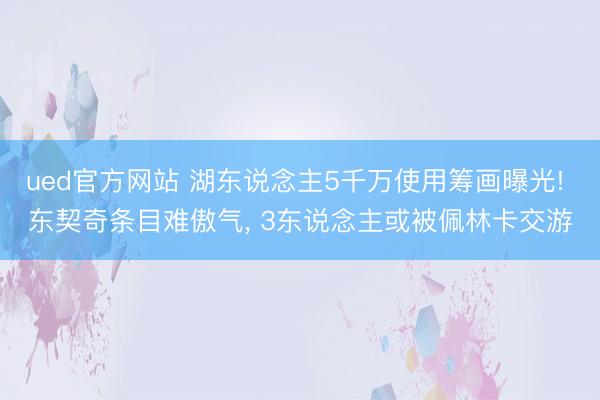 ued官方网站 湖东说念主5千万使用筹画曝光! 东契奇条目难傲气， 3东说念主或被佩林卡交游