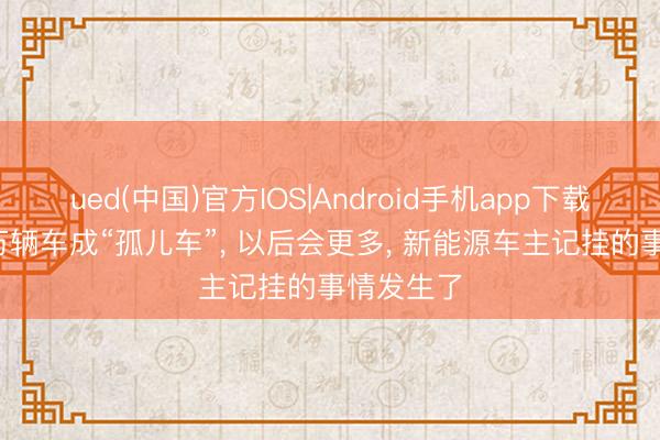 ued(中国)官方IOS|Android手机app下载入口 85万辆车成“孤儿车”， 以后会更多， 新能源车主记挂的事情发生了