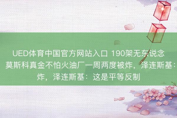 UED体育中国官方网站入口 190架无东说念主机饱胀攻击！莫斯科真金不怕火油厂一周两度被炸，泽连斯基：这是平等反制