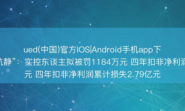 ued(中国)官方IOS|Android手机app下载入口 倍平安“顽抗静”：实控东谈主拟被罚1184万元 四年扣非净利润累计损失2.79亿元