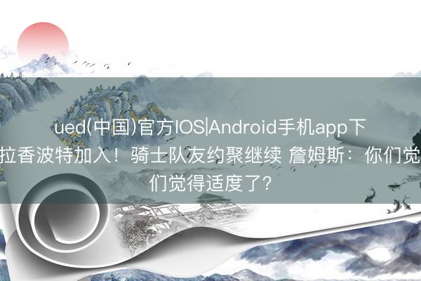ued(中国)官方IOS|Android手机app下载入口 德拉香波特加入!骑士队友约聚继续 詹姆斯:你们觉得适度了?