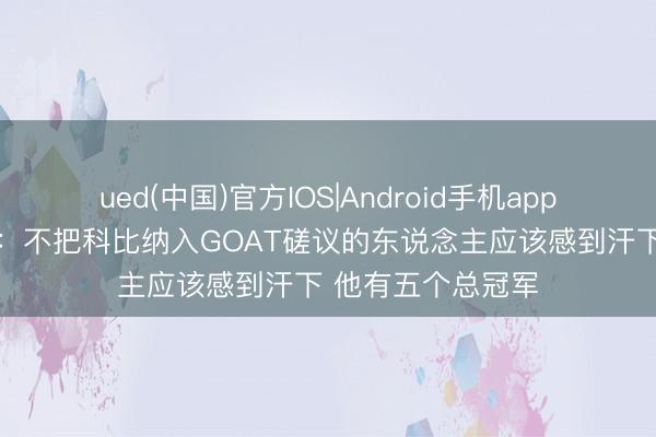 ued(中国)官方IOS|Android手机app下载入口 奥尼尔:不把科比纳入GOAT磋议的东说念主应该感到汗下 他有五个总冠军